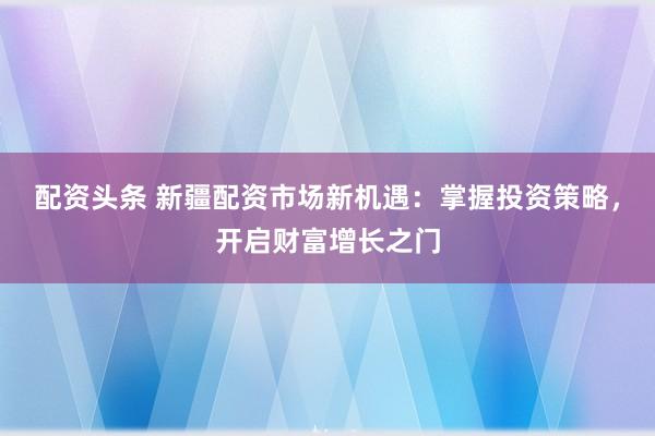 配资头条 新疆配资市场新机遇：掌握投资策略，开启财富增长之门