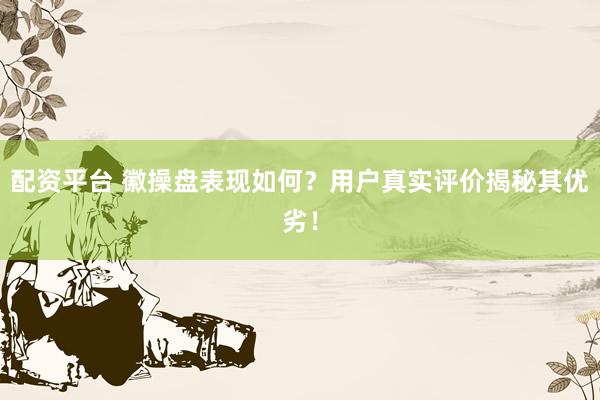 配资平台 徽操盘表现如何？用户真实评价揭秘其优劣！