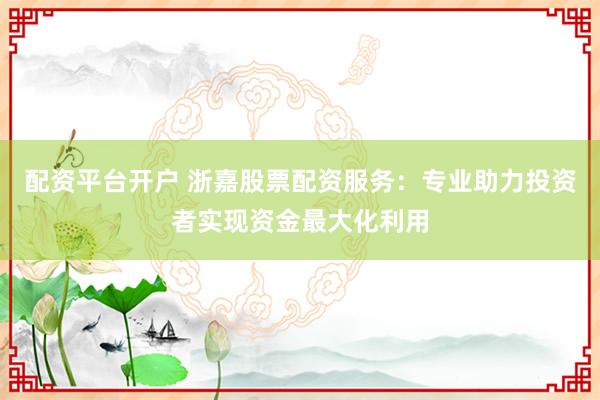 配资平台开户 浙嘉股票配资服务：专业助力投资者实现资金最大化利用