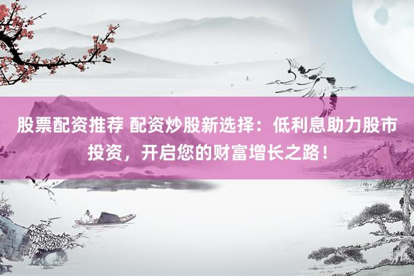 股票配资推荐 配资炒股新选择：低利息助力股市投资，开启您的财富增长之路！