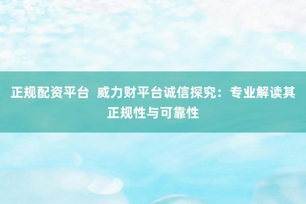 正规配资平台  威力财平台诚信探究：专业解读其正规性与可靠性