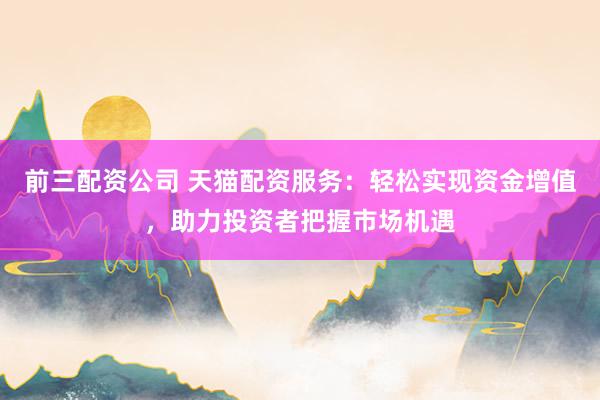 前三配资公司 天猫配资服务：轻松实现资金增值，助力投资者把握市场机遇