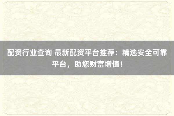 配资行业查询 最新配资平台推荐：精选安全可靠平台，助您财富增值！