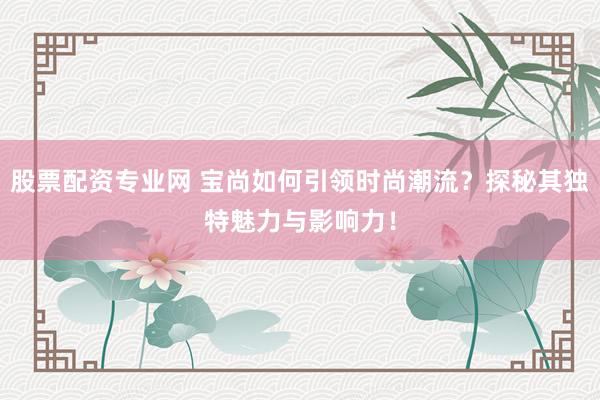 股票配资专业网 宝尚如何引领时尚潮流？探秘其独特魅力与影响力！