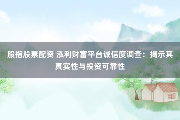 股指股票配资 泓利财富平台诚信度调查：揭示其真实性与投资可靠性