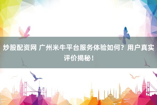 炒股配资网 广州米牛平台服务体验如何？用户真实评价揭秘！