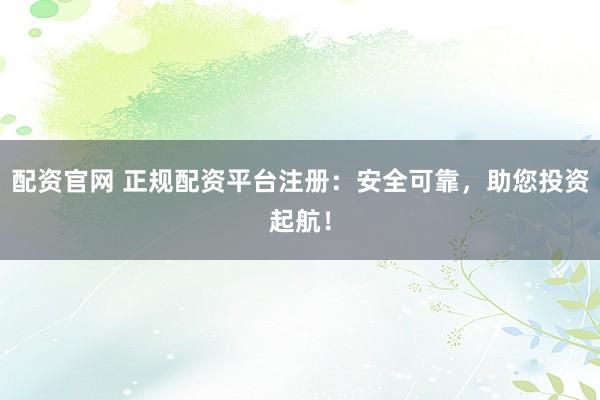 配资官网 正规配资平台注册：安全可靠，助您投资起航！
