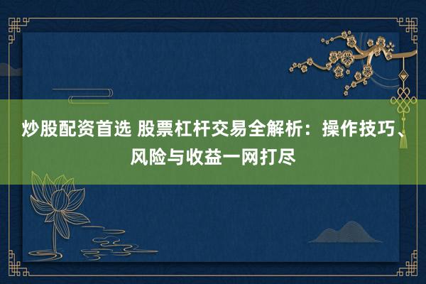 炒股配资首选 股票杠杆交易全解析：操作技巧、风险与收益一网打尽