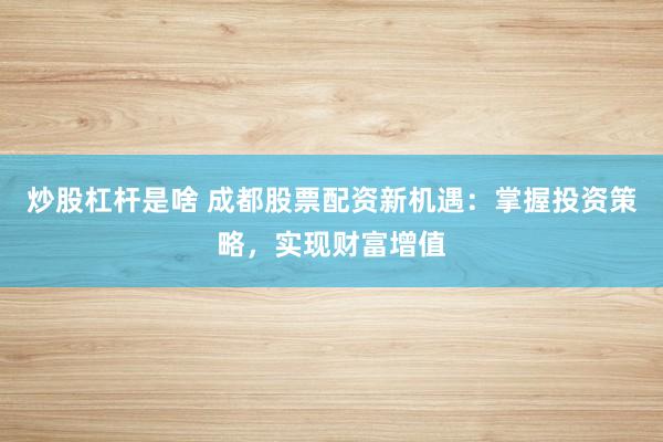 炒股杠杆是啥 成都股票配资新机遇：掌握投资策略，实现财富增值