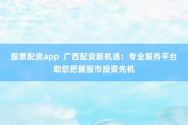 股票配资app  广西配资新机遇：专业服务平台助您把握股市投资先机