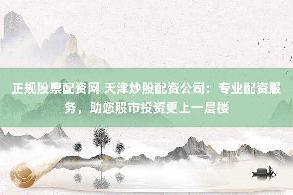 正规股票配资网 天津炒股配资公司：专业配资服务，助您股市投资更上一层楼
