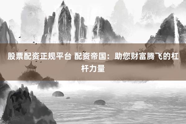 股票配资正规平台 配资帝国：助您财富腾飞的杠杆力量