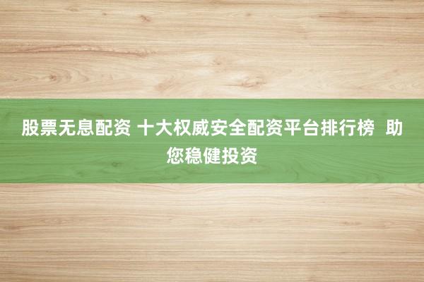 股票无息配资 十大权威安全配资平台排行榜  助您稳健投资