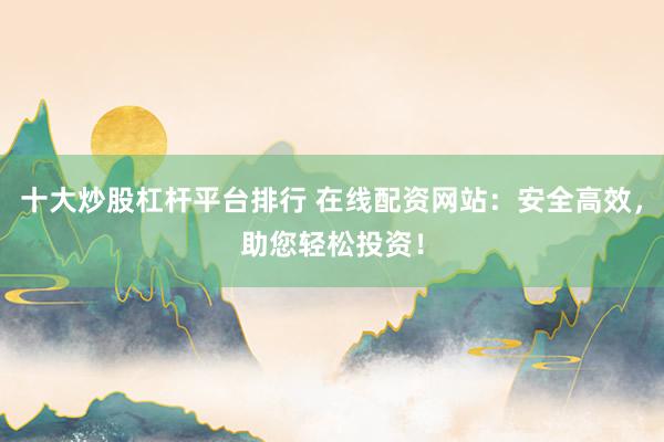 十大炒股杠杆平台排行 在线配资网站：安全高效，助您轻松投资！