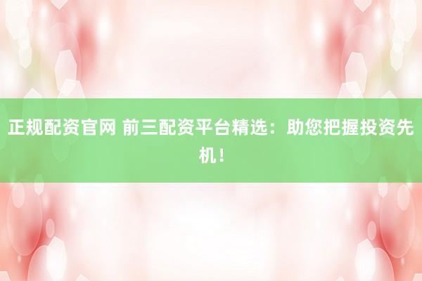 正规配资官网 前三配资平台精选：助您把握投资先机！