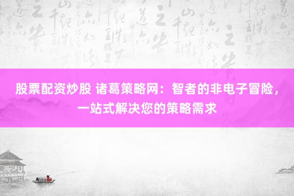 股票配资炒股 诸葛策略网：智者的非电子冒险，一站式解决您的策略需求
