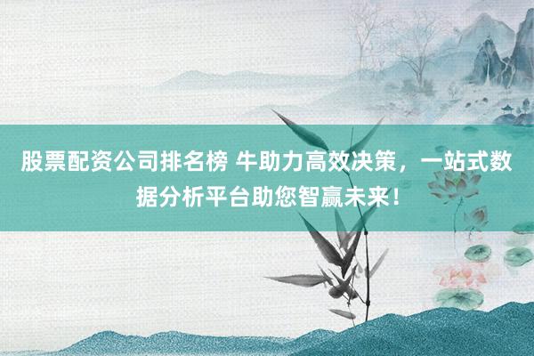 股票配资公司排名榜 牛助力高效决策，一站式数据分析平台助您智赢未来！