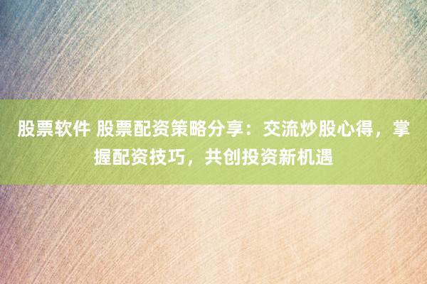 股票软件 股票配资策略分享：交流炒股心得，掌握配资技巧，共创投资新机遇
