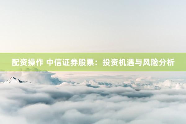 配资操作 中信证券股票：投资机遇与风险分析