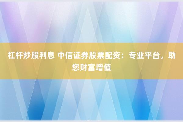 杠杆炒股利息 中信证券股票配资：专业平台，助您财富增值