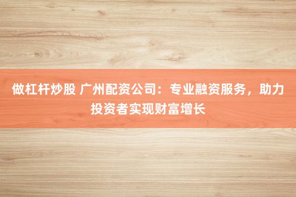 做杠杆炒股 广州配资公司：专业融资服务，助力投资者实现财富增长