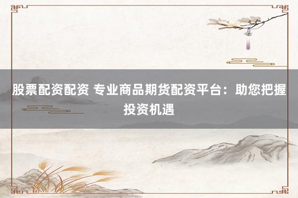 股票配资配资 专业商品期货配资平台：助您把握投资机遇