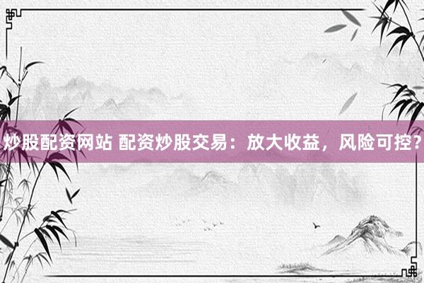 炒股配资网站 配资炒股交易：放大收益，风险可控？