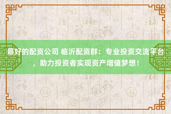 最好的配资公司 临沂配资群：专业投资交流平台，助力投资者实现资产增值梦想！