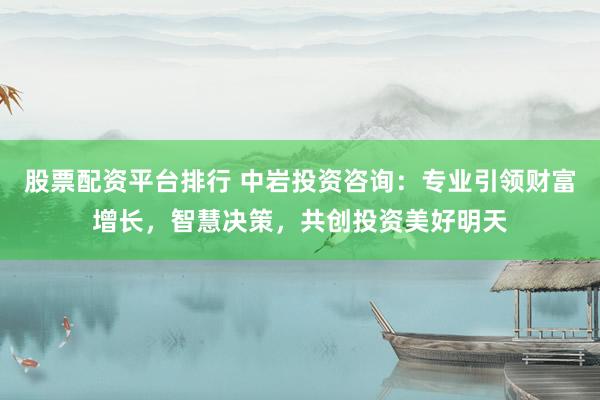 股票配资平台排行 中岩投资咨询：专业引领财富增长，智慧决策，共创投资美好明天