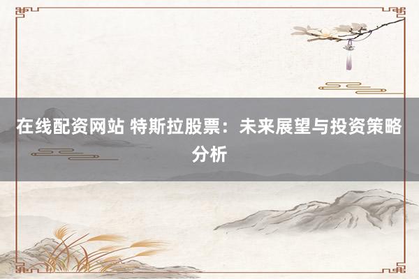 在线配资网站 特斯拉股票：未来展望与投资策略分析