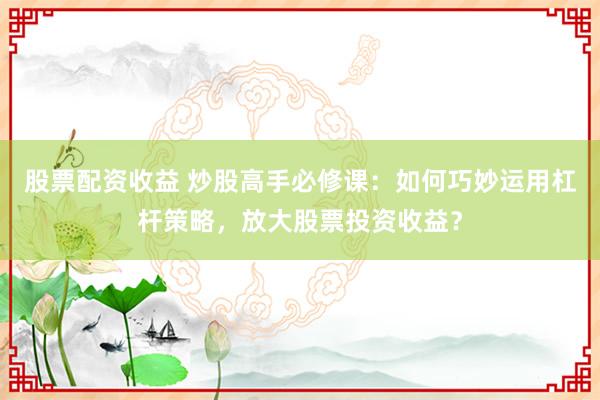 股票配资收益 炒股高手必修课：如何巧妙运用杠杆策略，放大股票投资收益？