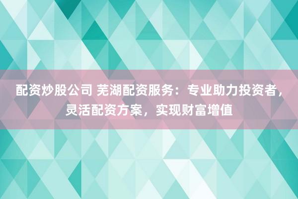 配资炒股公司 芜湖配资服务：专业助力投资者，灵活配资方案，实现财富增值