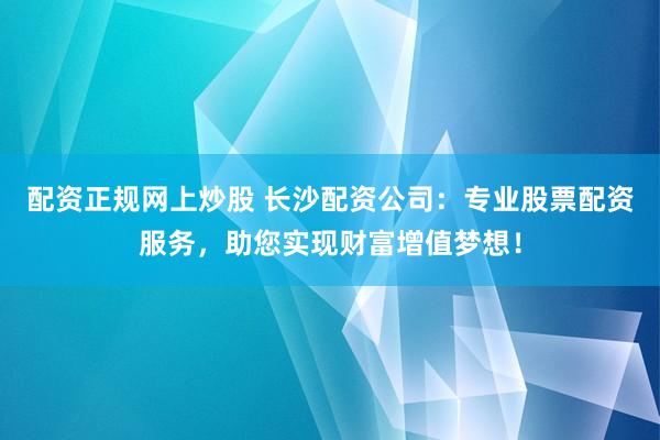 配资正规网上炒股 长沙配资公司：专业股票配资服务，助您实现财富增值梦想！