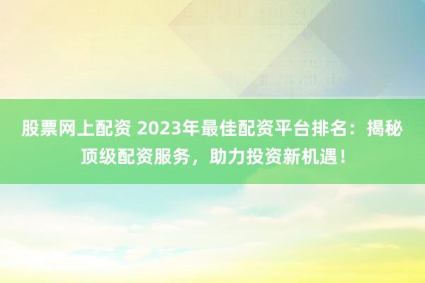 股票网上配资 2023年最佳配资平台排名：揭秘顶级配资服务，助力投资新机遇！