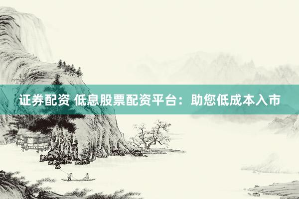 证券配资 低息股票配资平台：助您低成本入市