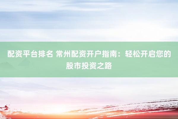 配资平台排名 常州配资开户指南：轻松开启您的股市投资之路