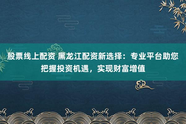 股票线上配资 黑龙江配资新选择：专业平台助您把握投资机遇，实现财富增值