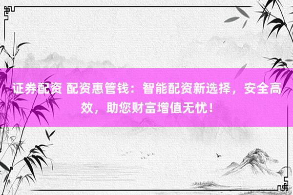 证券配资 配资惠管钱：智能配资新选择，安全高效，助您财富增值无忧！