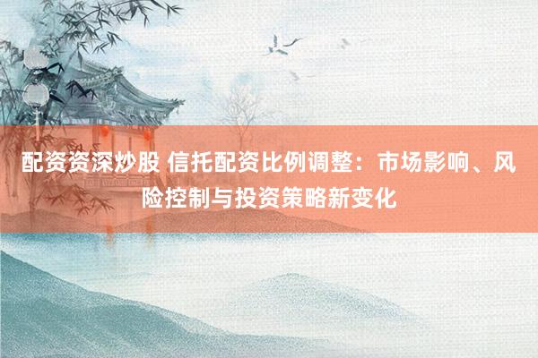 配资资深炒股 信托配资比例调整：市场影响、风险控制与投资策略新变化