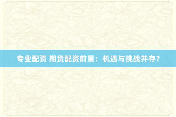 专业配资 期货配资前景：机遇与挑战并存？