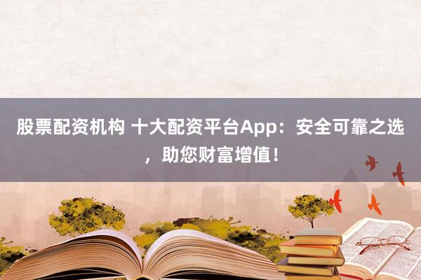 股票配资机构 十大配资平台App：安全可靠之选，助您财富增值！