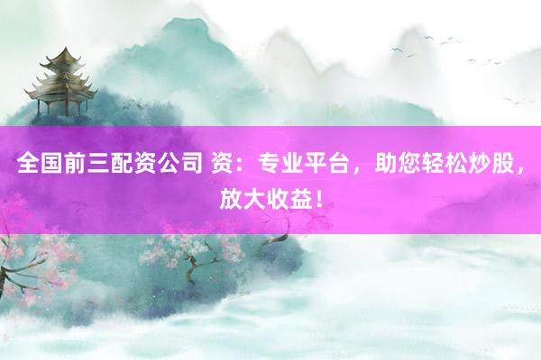 全国前三配资公司 资：专业平台，助您轻松炒股，放大收益！