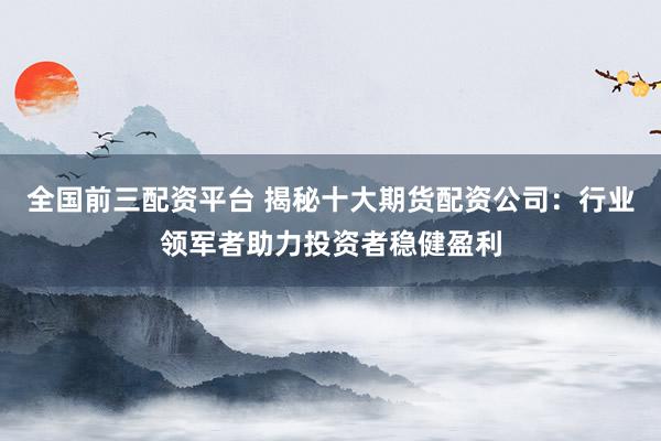 全国前三配资平台 揭秘十大期货配资公司：行业领军者助力投资者稳健盈利