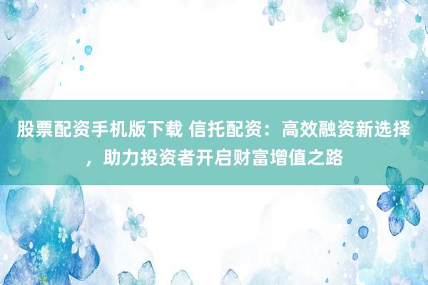 股票配资手机版下载 信托配资：高效融资新选择，助力投资者开启财富增值之路