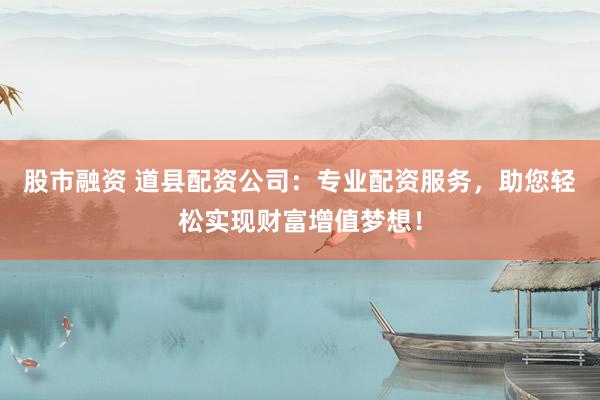 股市融资 道县配资公司：专业配资服务，助您轻松实现财富增值梦想！