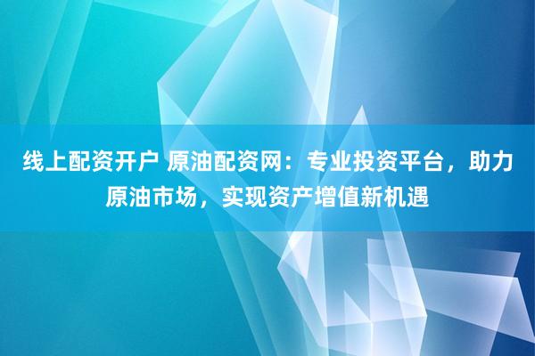 线上配资开户 原油配资网：专业投资平台，助力原油市场，实现资产增值新机遇