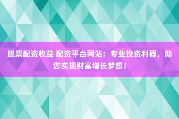 股票配资收益 配资平台网站：专业投资利器，助您实现财富增长梦想！
