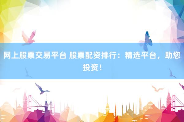 网上股票交易平台 股票配资排行：精选平台，助您投资！