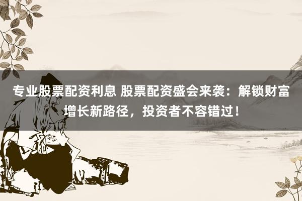 专业股票配资利息 股票配资盛会来袭：解锁财富增长新路径，投资者不容错过！