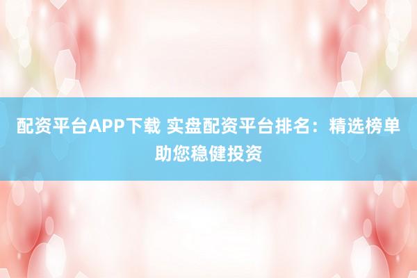 配资平台APP下载 实盘配资平台排名：精选榜单助您稳健投资